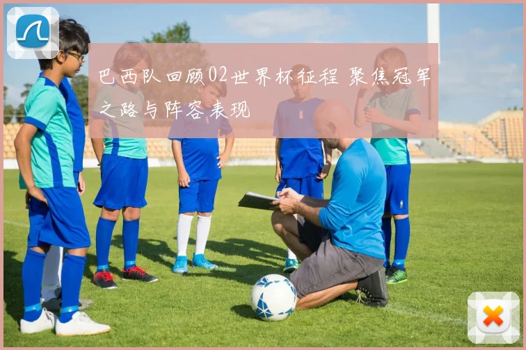 巴西队回顾02世界杯征程 聚焦冠军之路与阵容表现